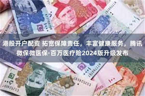 港股开户配资 拓宽保障责任，丰富健康服务，腾讯微保微医保·百万医疗险2024版升级发布