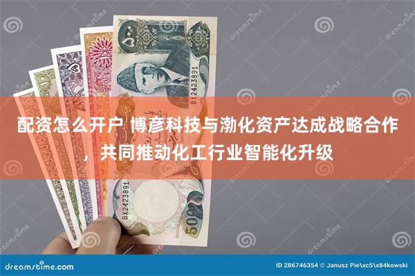 配资怎么开户 博彦科技与渤化资产达成战略合作，共同推动化工行业智能化升级