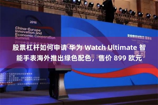 股票杠杆如何申请 华为 Watch Ultimate 智能手表海外推出绿色配色，售价 899 欧元