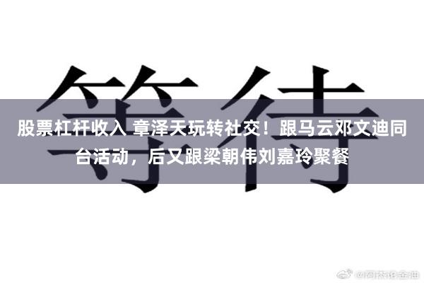 股票杠杆收入 章泽天玩转社交！跟马云邓文迪同台活动，后又跟梁朝伟刘嘉玲聚餐