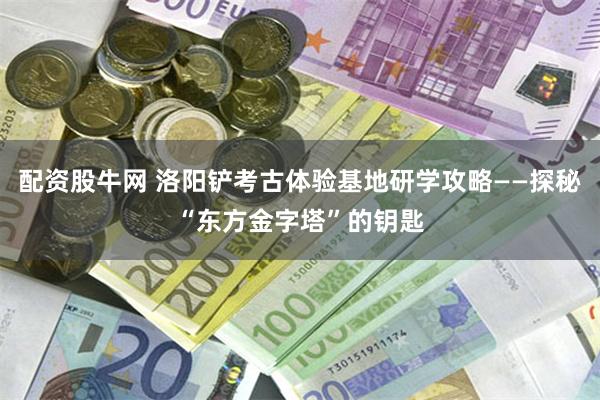 配资股牛网 洛阳铲考古体验基地研学攻略——探秘“东方金字塔”的钥匙