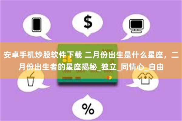 安卓手机炒股软件下载 二月份出生是什么星座,二月份出生者的星座揭秘_独立_同情心_自由