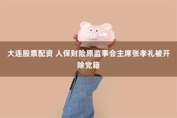 大连股票配资 人保财险原监事会主席张孝礼被开除党籍