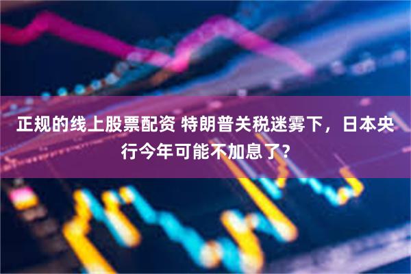 正规的线上股票配资 特朗普关税迷雾下，日本央行今年可能不加息了？