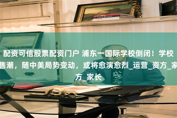 配资可信股票配资门户 浦东一国际学校倒闭！学校出售潮，随中美局势变动，或将愈演愈烈_运营_资方_家长