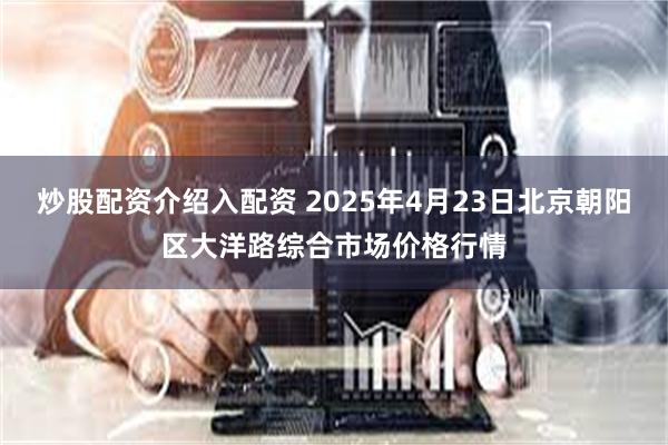 炒股配资介绍入配资 2025年4月23日北京朝阳区大洋路综合市场价格行情