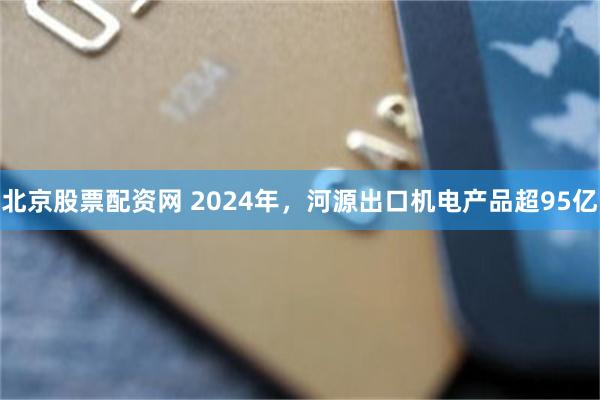北京股票配资网 2024年，河源出口机电产品超95亿