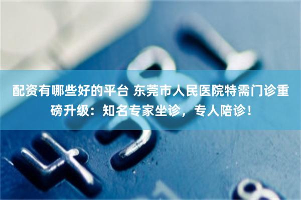 配资有哪些好的平台 东莞市人民医院特需门诊重磅升级：知名专家坐诊，专人陪诊！