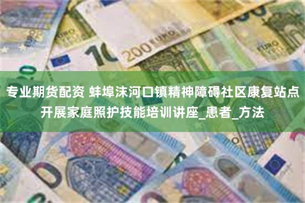 专业期货配资 蚌埠沫河口镇精神障碍社区康复站点开展家庭照护技能培训讲座_患者_方法