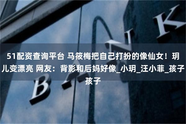 51配资查询平台 马筱梅把自己打扮的像仙女！玥儿变漂亮 网友：背影和后妈好像_小玥_汪小菲_孩子