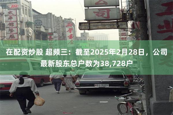 在配资炒股 超频三：截至2025年2月28日，公司最新股东总户数为38,728户