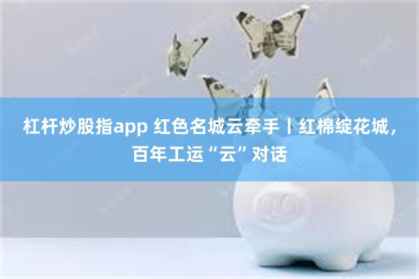 杠杆炒股指app 红色名城云牵手丨红棉绽花城，百年工运“云”对话