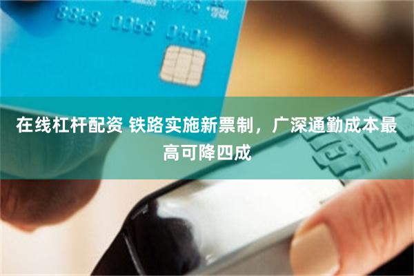 在线杠杆配资 铁路实施新票制，广深通勤成本最高可降四成