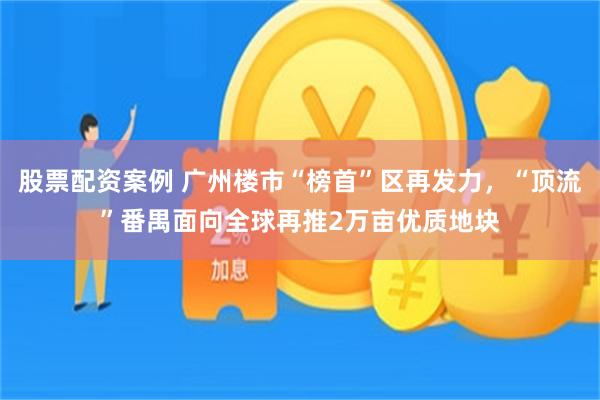 股票配资案例 广州楼市“榜首”区再发力，“顶流”番禺面向全球再推2万亩优质地块