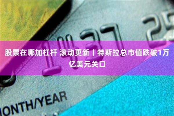 股票在哪加杠杆 滚动更新丨特斯拉总市值跌破1万亿美元关口