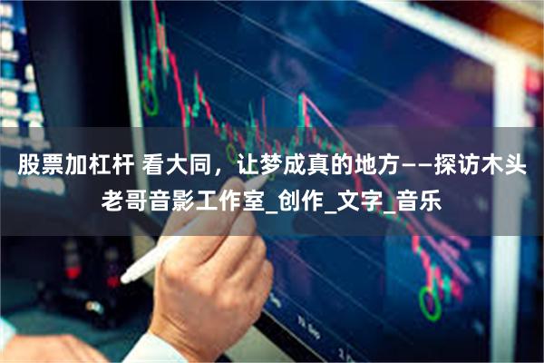 股票加杠杆 看大同，让梦成真的地方——探访木头老哥音影工作室_创作_文字_音乐