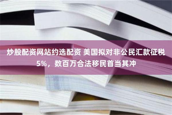 炒股配资网站约选配资 美国拟对非公民汇款征税5%，数百万合法移民首当其冲