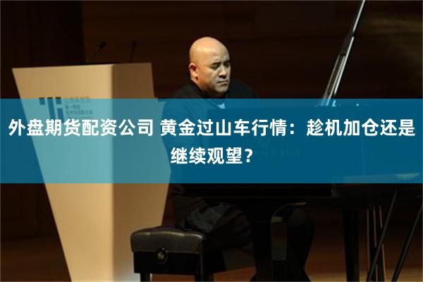 外盘期货配资公司 黄金过山车行情：趁机加仓还是继续观望？