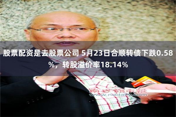 股票配资是去股票公司 5月23日合顺转债下跌0.58%，转股溢价率18.14%