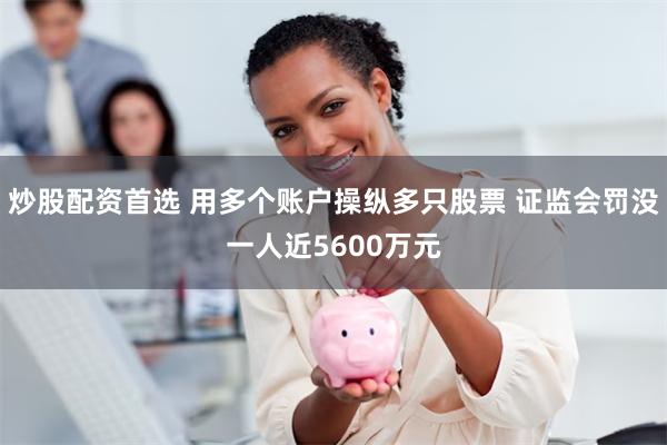 炒股配资首选 用多个账户操纵多只股票 证监会罚没一人近5600万元