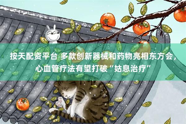 按天配资平台 多款创新器械和药物亮相东方会，心血管疗法有望打破“姑息治疗”