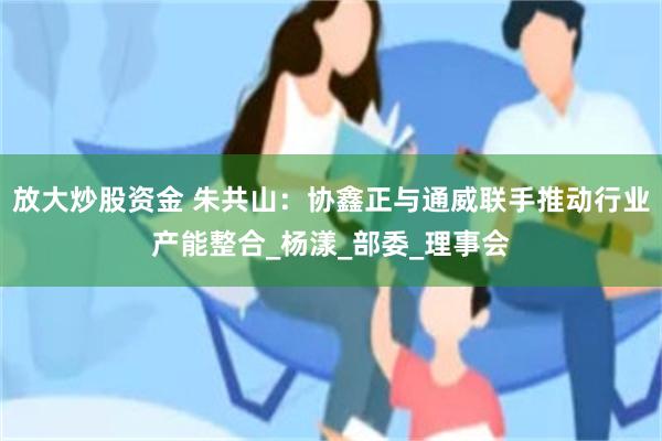 放大炒股资金 朱共山：协鑫正与通威联手推动行业产能整合_杨漾_部委_理事会