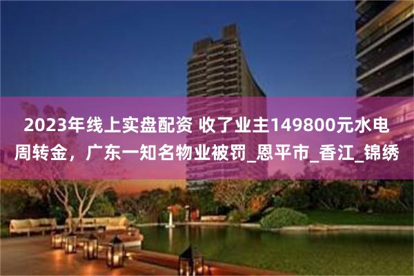 2023年线上实盘配资 收了业主149800元水电周转金，广东一知名物业被罚_恩平市_香江_锦绣