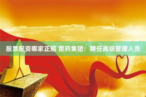 股票配资哪家正规 昆药集团：聘任高级管理人员